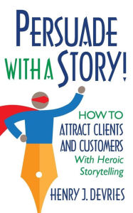 Title: Persuade With a Story!: How to Attract Clients and Customers With Heroic Storytelling, Author: Henry DeVries
