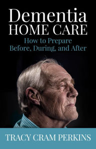 Title: Dementia Home Care: How to Prepare Before, During, and After, Author: Tracy Cram Perkins