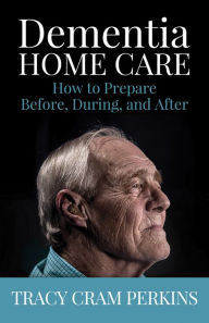 Title: Dementia Home Care: How to Prepare Before, During, and After, Author: Tracy Cram Perkins