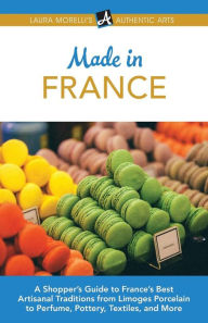 Title: Made in France: A Shopper's Guide to France's Best Artisanal Traditions from Limoges Porcelain to Perfume, Pottery, Textiles, and More, Author: Laura Morelli