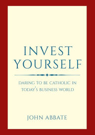 Title: Invest Yourself: Daring to Be Catholic in Today's Business World, Author: John Abbate