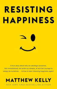 Title: Resisting Happiness: A True Story about Why We Sabotage Ourselves, Feel Overwhelmed, Set Aside Our Dreams, and Lack the Courage to Simply B, Author: Matthew Kelly