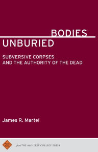 Title: Unburied Bodies: Subversive Corpses and the Authority of the Dead, Author: James R. Martel