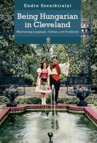 Title: Being Hungarian in Cleveland: Maintaining Language, Culture, and Traditions, Author: Endre Szentkiralyi