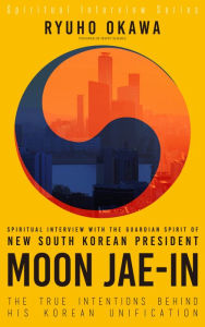 Title: Spiritual Interview with the Guardian Spirit of New South Korean President Moon Jae-In: The True Intentions Behind His Korean Unification (Spiritual Interview Series), Author: Ryuho Okawa