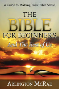 Title: The Bible For Beginners And The Rest of Us: A Guide to Making Basic Bible Sense, Author: Arlington McRae