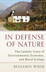 Title: In Defense of Nature: The Catholic Unity of Environmental, Economic, and Moral Ecology, Author: Benjamin Wiker PhD