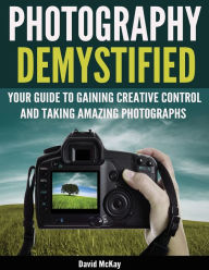 Title: Photography Demystified: Your Guide to Gaining Creative Control and Taking Amazing Photographs!, Author: David McKay