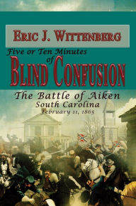 Title: Five or Ten Minutes of Blind Confusion: The Battle of Aiken, South Carolina, February 11, 1865, Author: Eric Wittenberg