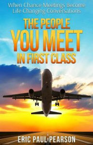 Title: The People You Meet in First Class: When Chance Meetings Become Life Changing Conversations, Author: Eric Paul Pearson