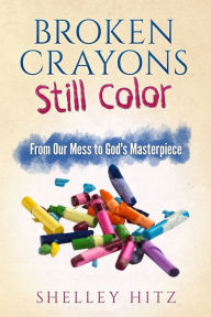 Title: Broken Crayons Still Color: From Our Mess to God's Masterpiece, Author: Shelley Hitz