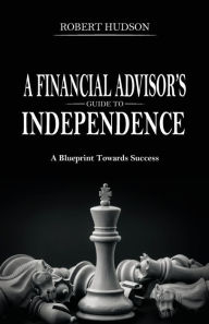 Title: A Financial Advisor's Guide to Independence: A Blueprint Towards Success, Author: Robert Hudson