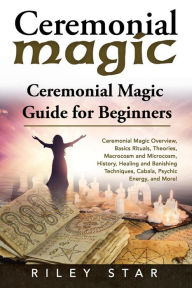 Title: Ceremonial Magic: Ceremonial Magic Overview, Basics Rituals, Theories, Macrocosm and Microcosm, History, Healing and Banishing Techniques, Cabala, Psychic Energy, and More! Ceremonial Magic Guide, Author: Riley Star