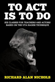 Title: To Act Is to Do: Six Classes for Teachers and Actors Based on the Uta Hagen Technique, Author: Richard Alan Nichols