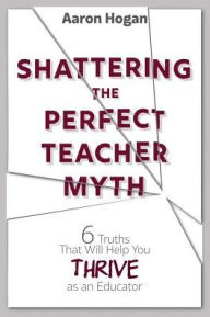 Title: Shattering the Perfect Teacher Myth: 6 Truths That Will Help you THRIVE as an Educator, Author: Aaron Hogan