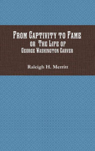 Title: From Captivity to Fame: Or The Life of George Washington Carver, Author: Raleigh H. Merritt