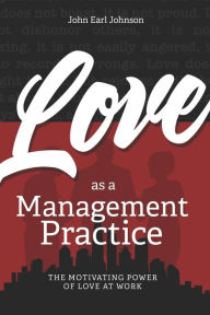 Title: LOVE As a Management Practice: The Motivating Power of Love at Work, Author: John Earl Johnson