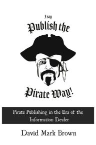Title: I Say Publish the Pirate Way: Pirate Publishing in the Era of the Information Dealer, Author: David Mark Brown