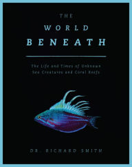 Title: The World Beneath: The Life and Times of Unknown Sea Creatures and Coral Reefs, Author: Richard Smith