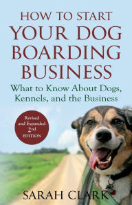 Title: How to Start Your Dog Boarding Business: What to Know about Dogs, Kennels, and the Business, Author: Sarah Clark