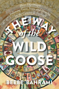 Title: The Way of the Wild Goose: Three Pilgrimages Following Geese, Stars, and Hunches on the Camino de Santiago, Author: Beebe Bahrami