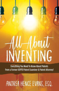 Title: All About Inventing: Everything You Need To Know About Patents From a Former USPTO Patent Examiner & Patent Attorney!, Author: Andrea Hence Evans