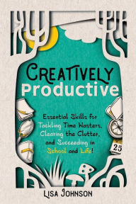 Title: Creatively Productive: Essential Skills for Tackling Time Wasters, Clearing the Clutter and Succeeding in School and Life, Author: Lisa Johnson