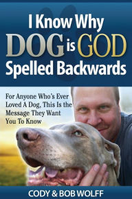 Title: I Know Why Dog Is GOD Spelled Backwards: For Anyone Who's Ever Loved A Dog, This Is The Message They Want You To Know, Author: Robert Wolff
