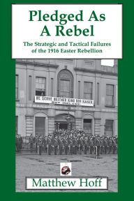 Title: Pledged as a Rebel: The Strategic and Tactical Failures of the 1916 Easter Rebellion, Author: Matthew Hoff