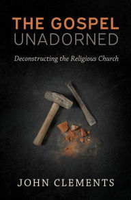 Title: The Gospel Unadorned: Deconstructing the Religious Church, Author: John Clements