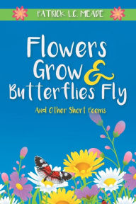 Title: Flowers Grow and Butterflies Fly and Other Short Poems, Author: Patrick L C Meade