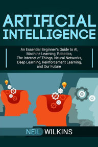 Title: Artificial Intelligence: An Essential Beginner's Guide to AI, Machine Learning, Robotics, The Internet of Things, Neural Networks, Deep Learning, Reinforcement Learning, and Our Future, Author: Neil Wilkins