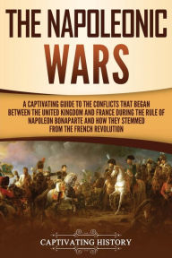 Title: The Napoleonic Wars: A Captivating Guide to the Conflicts That Began Between the United Kingdom and France During the Rule of Napoleon Bonaparte and How They Stemmed from the French Revolution, Author: Captivating History