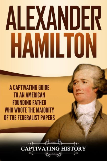 Alexander Hamilton A Captivating Guide To An American Founding Father Who Wrote The Majority Of 