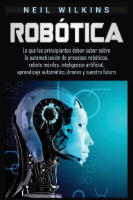 Title: RobÃ¯Â¿Â½tica: Lo que los principiantes deben saber sobre la automatizaciÃ¯Â¿Â½n de procesos robÃ¯Â¿Â½ticos, robots mÃ¯Â¿Â½viles, inteligencia artificial, aprendizaje automÃ¯Â¿Â½tico, drones y nuestro futuro, Author: Neil Wilkins