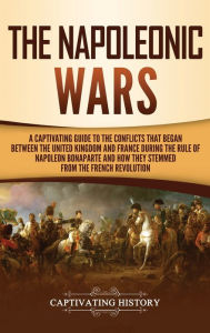 Title: The Napoleonic Wars: A Captivating Guide to the Conflicts That Began Between the United Kingdom and France During the Rule of Napoleon Bonaparte and How They Stemmed from the French Revolution, Author: Captivating History