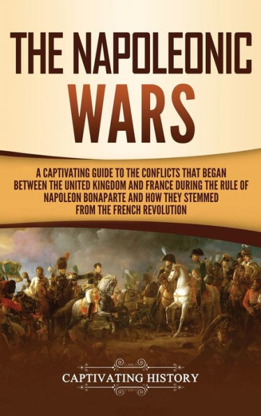 The Napoleonic Wars: A Captivating Guide to the Conflicts That Began Between the United Kingdom and France During the Rule of Napoleon Bonaparte and How They Stemmed from the French Revolution