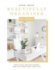 Title: Beautifully Organized at Work: Bring Order and Joy to Your Work Life So You Can Stay Calm, Relieve Stress, and Get More Done Each Day, Author: Nikki Boyd