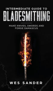 Title: Intermediate Guide to Bladesmithing: Make Knives, Swords, and Forge Damascus, Author: Wes Sander