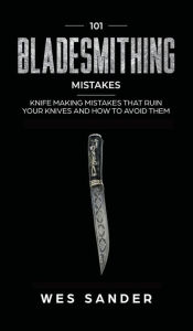 Title: 101 Bladesmithing Mistakes: Knife Making Mistakes That Ruin Your Knives and How to Avoid Them, Author: Wes Sander