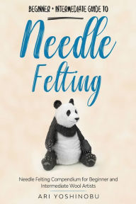 Title: Needle Felting: Beginner + Intermediate Guide to Needle Felting: Needle Felting Compendium for Beginner and Intermediate Wool Artists, Author: Ari Yoshinobu
