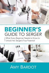 Title: Beginner's Guide to Serger: What Every Beginner Needs to Know to Unlock Her Serger's True Potential, Author: Amy Bardot