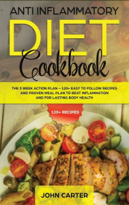 Title: Anti Inflammatory Diet Cookbook: The 3 Week Action Plan - 120+ Easy to Follow Recipes and Proven Meal Plan to Beat Inflammation and for Lasting Body Health, Author: John Carter