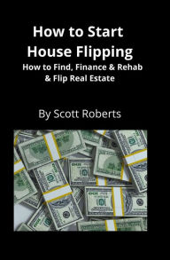 Title: How to Start House Flipping: How to Find, Finance & Rehab & Flip Real Estate, Author: Scott Roberts