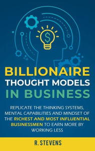 Title: Billionaire Thought Models in Business: Replicate the thinking systems, mental capabilities and mindset of the Richest and Most Influential Businessmen to Earn More by Working Less, Author: R. Stevens