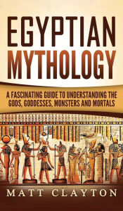 Title: Egyptian Mythology: A Fascinating Guide to Understanding the Gods, Goddesses, Monsters, and Mortals, Author: Matt Clayton