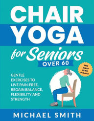 Title: Chair Yoga for Seniors Over 60: Gentle Exercises to Live Pain-Free, Regain Balance, Flexibility, and Strength: Prevent Falls, Improve Stability and Posture with Simple Home Workouts, Author: Michael Smith