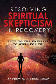 Title: Resolving Spiritual Skepticism in Recovery: Putting the Universe to Work For You, Author: Andrew Pierce