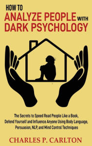 Title: How to Analyze People with Dark Psychology: The Secrets to Speed Read People Like a Book, Defend Yourself and Influence Anyone Using Body Language, Persuasion, NLP, and Mind Control Techniques, Author: Charles P Carlton