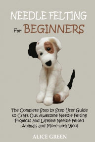 Title: Needle Felting for Beginners: The Complete Step by Step User Guide to Craft Out Awesome Needle Felting Projects and Lifelike Needle Felted Animals and More with Wool, Author: Alice Green